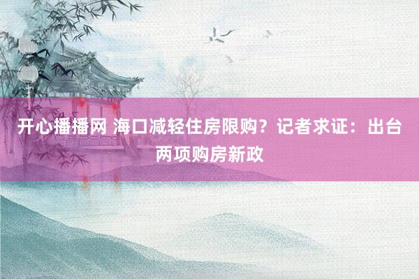 开心播播网 海口减轻住房限购？记者求证：出台两项购房新政