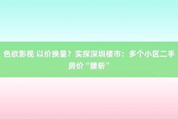 色欲影视 以价换量？实探深圳楼市：多个小区二手房价“腰斩”