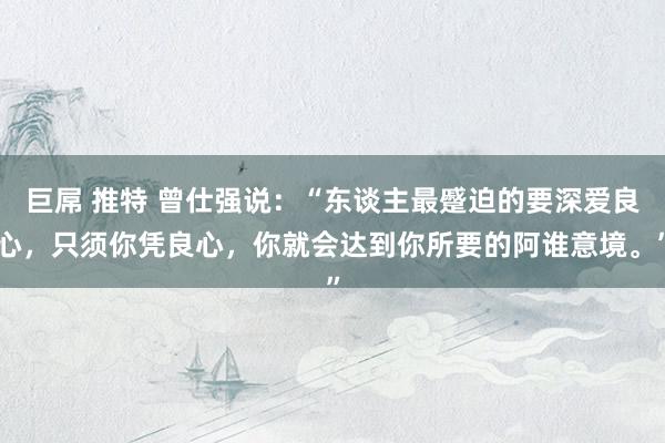 巨屌 推特 曾仕强说：“东谈主最蹙迫的要深爱良心，只须你凭良心，你就会达到你所要的阿谁意境。”