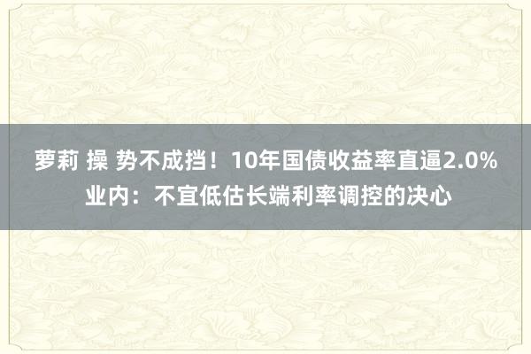 萝莉 操 势不成挡！10年国债收益率直逼2.0% 业内：不宜低估长端利率调控的决心