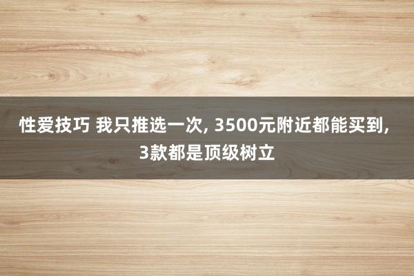 性爱技巧 我只推选一次， 3500元附近都能买到， 3款都是顶级树立