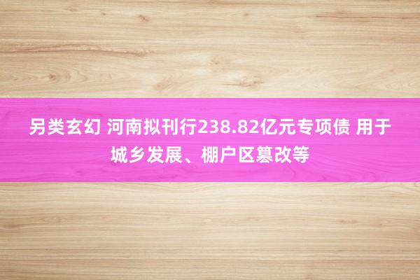 另类玄幻 河南拟刊行238.82亿元专项债 用于城乡发展、棚户区篡改等
