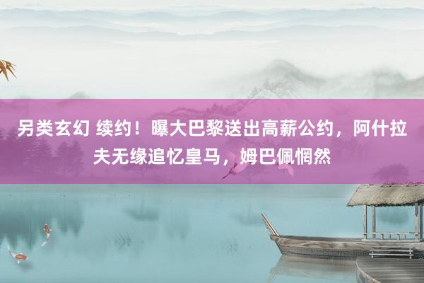 另类玄幻 续约！曝大巴黎送出高薪公约，阿什拉夫无缘追忆皇马，姆巴佩惘然