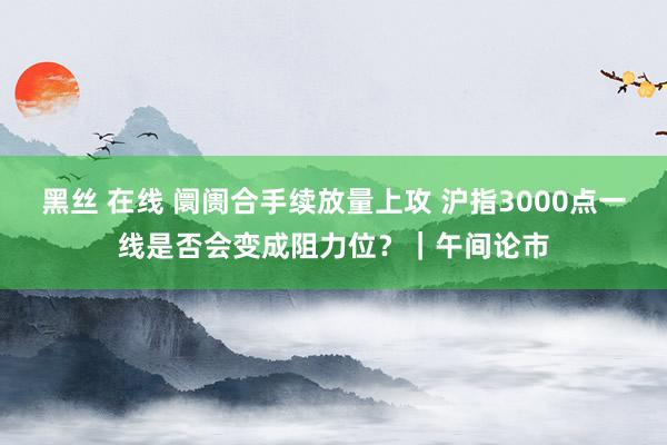 黑丝 在线 阛阓合手续放量上攻 沪指3000点一线是否会变成阻力位?|午间论市