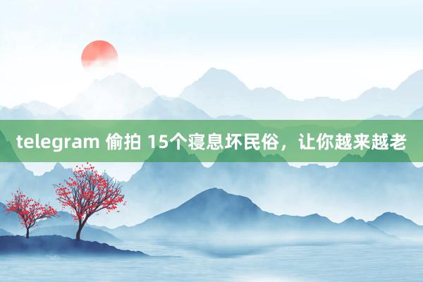 telegram 偷拍 15个寝息坏民俗,让你越来越老