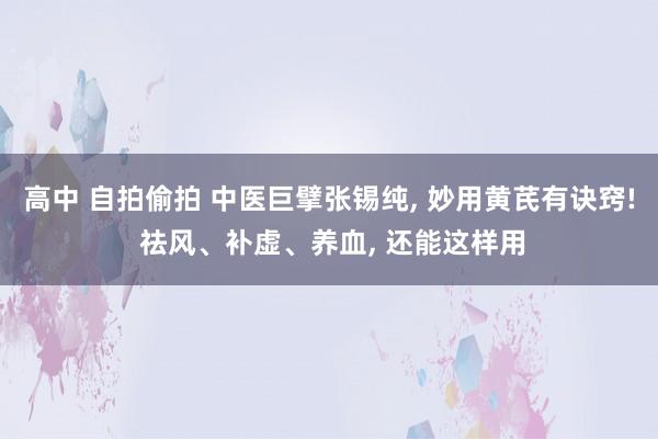 高中 自拍偷拍 中医巨擘张锡纯， 妙用黄芪有诀窍! 祛风、补虚、养血， 还能这样用
