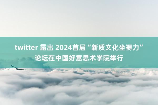twitter 露出 2024首届“新质文化坐褥力”论坛在中国好意思术学院举行