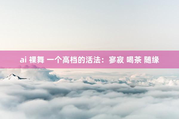 ai 裸舞 一个高档的活法：寥寂 喝茶 随缘