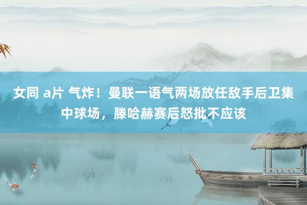 女同 a片 气炸！曼联一语气两场放任敌手后卫集中球场，滕哈赫赛后怒批不应该