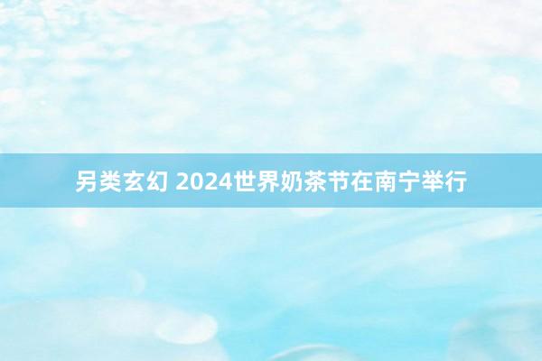 另类玄幻 2024世界奶茶节在南宁举行