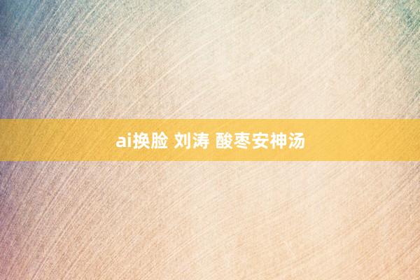 ai换脸 刘涛 酸枣安神汤
