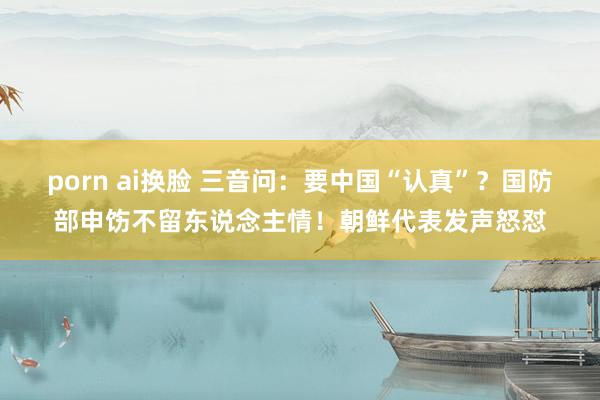 porn ai换脸 三音问：要中国“认真”？国防部申饬不留东说念主情！朝鲜代表发声怒怼