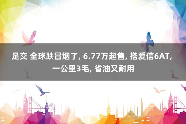 足交 全球跌冒烟了， 6.77万起售， 搭爱信6AT， 一公里3毛， 省油又耐用