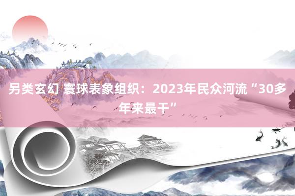 另类玄幻 寰球表象组织：2023年民众河流“30多年来最干”