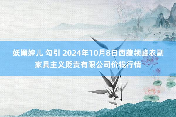 妖媚婷儿 勾引 2024年10月8日西藏领峰农副家具主义贬责有限公司价钱行情