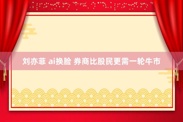 刘亦菲 ai换脸 券商比股民更需一轮牛市