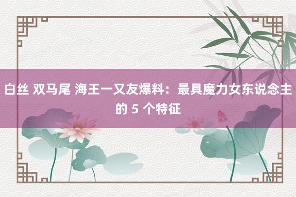 白丝 双马尾 海王一又友爆料:最具魔力女东说念主的 5 个特征