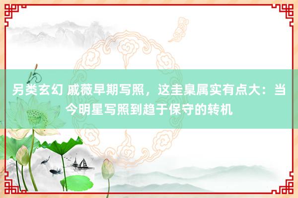 另类玄幻 戚薇早期写照，这圭臬属实有点大：当今明星写照到趋于保守的转机