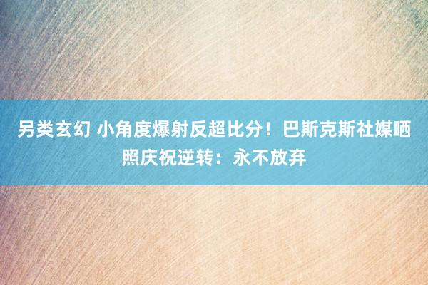 另类玄幻 小角度爆射反超比分！巴斯克斯社媒晒照庆祝逆转：永不放弃