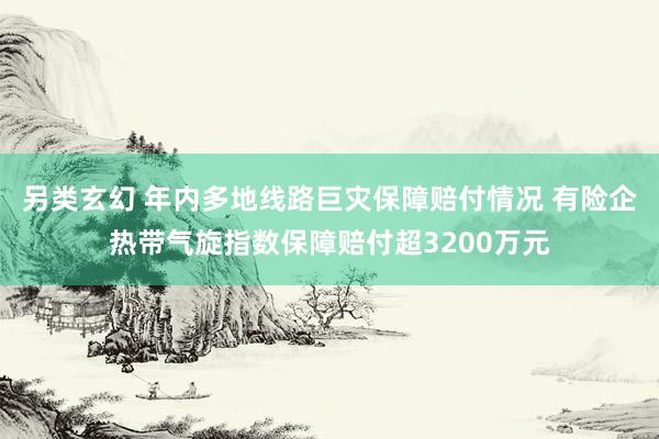 另类玄幻 年内多地线路巨灾保障赔付情况 有险企热带气旋指数保障赔付超3200万元