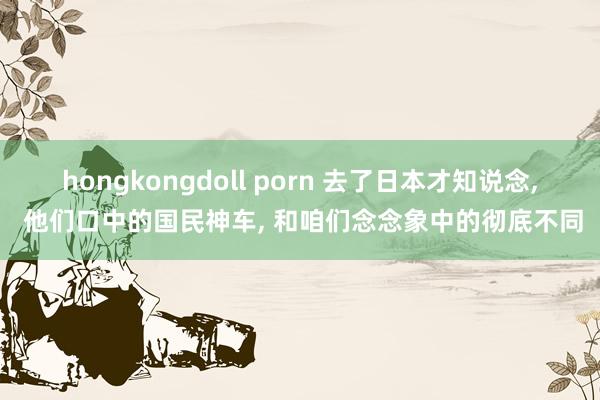 hongkongdoll porn 去了日本才知说念， 他们口中的国民神车， 和咱们念念象中的彻底不同