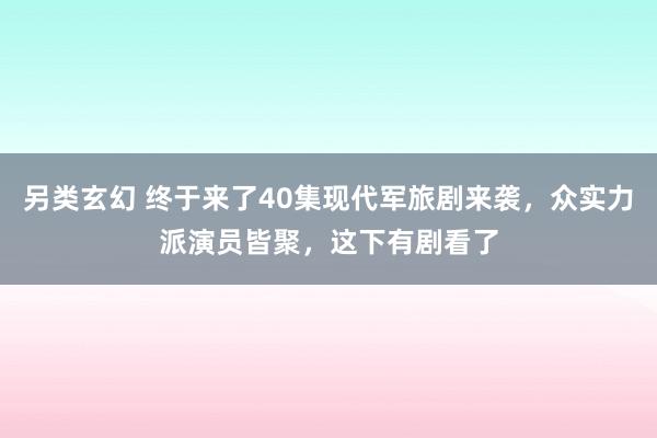 另类玄幻 终于来了40集现代军旅剧来袭，众实力派演员皆聚，这下有剧看了