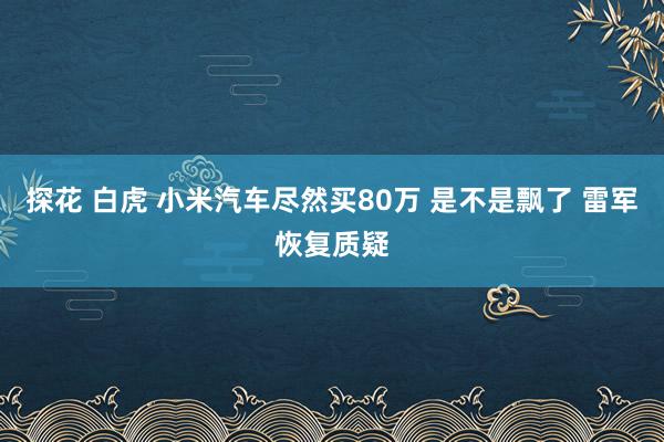 探花 白虎 小米汽车尽然买80万 是不是飘了 雷军恢复质疑