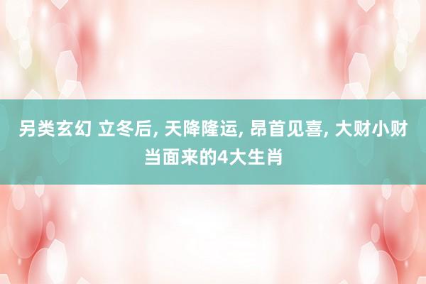另类玄幻 立冬后， 天降隆运， 昂首见喜， 大财小财当面来的4大生肖