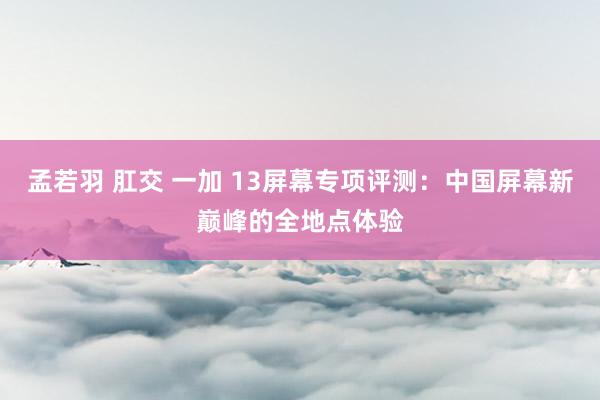 孟若羽 肛交 一加 13屏幕专项评测：中国屏幕新巅峰的全地点体验