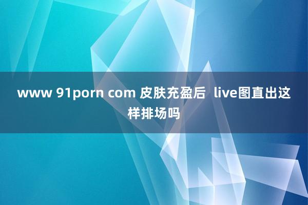 www 91porn com 皮肤充盈后 live图直出这样排场吗