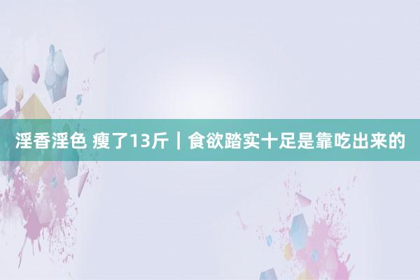 淫香淫色 瘦了13斤|食欲踏实十足是靠吃出来的