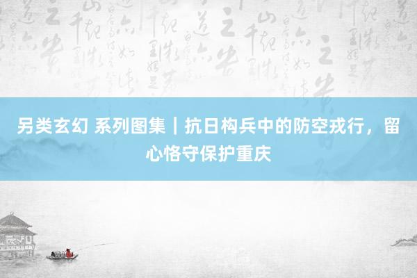 另类玄幻 系列图集｜抗日构兵中的防空戎行，留心恪守保护重庆