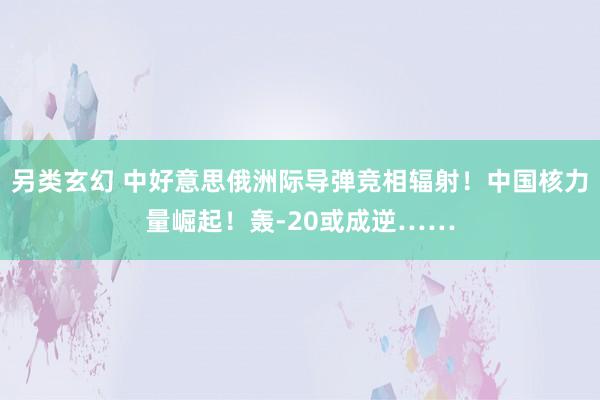 另类玄幻 中好意思俄洲际导弹竞相辐射！中国核力量崛起！轰-20或成逆……