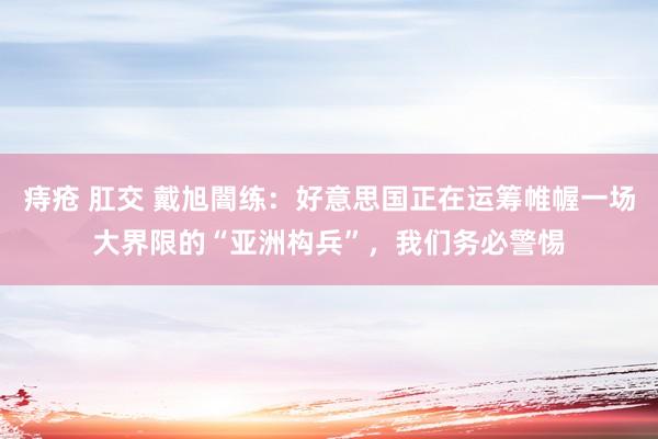 痔疮 肛交 戴旭闇练：好意思国正在运筹帷幄一场大界限的“亚洲构兵”，我们务必警惕