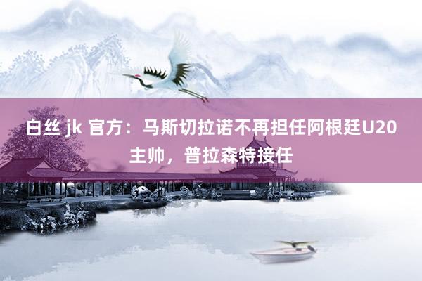 白丝 jk 官方：马斯切拉诺不再担任阿根廷U20主帅，普拉森特接任