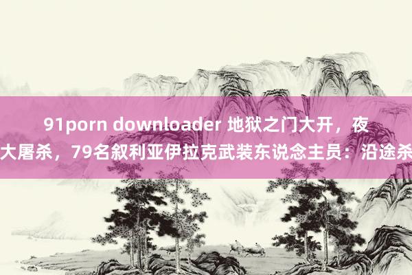 91porn downloader 地狱之门大开，夜深大屠杀，79名叙利亚伊拉克武装东说念主员：沿途杀死