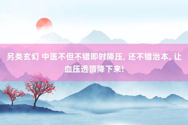 另类玄幻 中医不但不错即时降压， 还不错治本， 让血压透顶降下来!