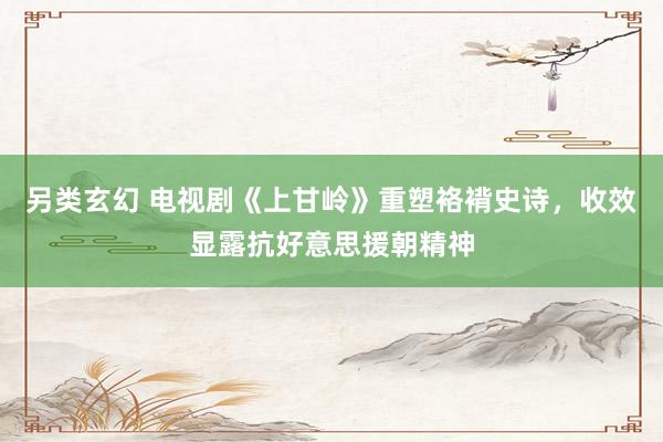 另类玄幻 电视剧《上甘岭》重塑袼褙史诗，收效显露抗好意思援朝精神