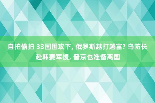 自拍偷拍 33国围攻下， 俄罗斯越打越富? 乌防长赴韩要军援， 普京也准备离国