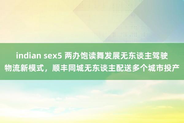 indian sex5 两办饱读舞发展无东谈主驾驶物流新模式，顺丰同城无东谈主配送多个城市投产