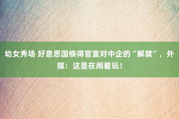 幼女秀场 好意思国倏得官宣对中企的“解禁”，外媒：这是在闹着玩！