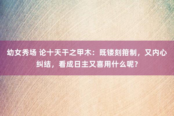 幼女秀场 论十天干之甲木：既镂刻箝制，又内心纠结，看成日主又喜用什么呢？