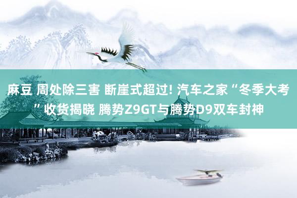 麻豆 周处除三害 断崖式超过! 汽车之家“冬季大考”收货揭晓 腾势Z9GT与腾势D9双车封神