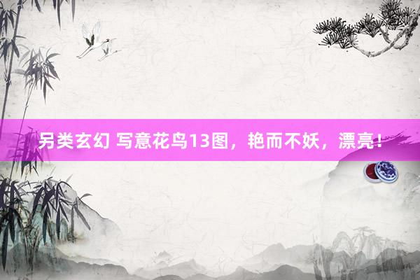 另类玄幻 写意花鸟13图，艳而不妖，漂亮！