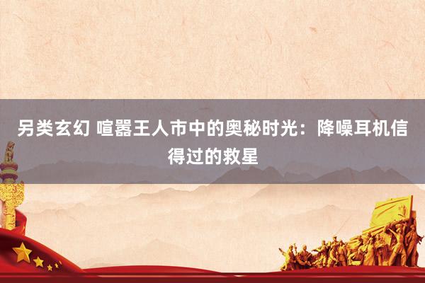 另类玄幻 喧嚣王人市中的奥秘时光：降噪耳机信得过的救星