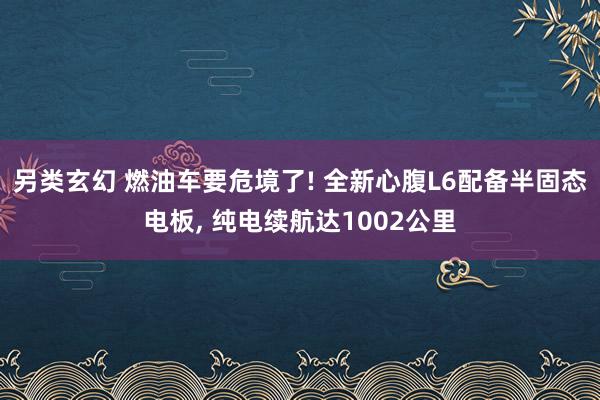 另类玄幻 燃油车要危境了! 全新心腹L6配备半固态电板， 纯电续航达1002公里