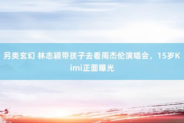 另类玄幻 林志颖带孩子去看周杰伦演唱会，15岁Kimi正面曝光