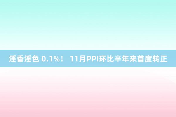 淫香淫色 0.1%！ 11月PPI环比半年来首度转正