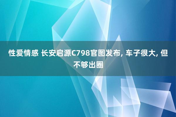 性爱情感 长安启源C798官图发布， 车子很大， 但不够出圈