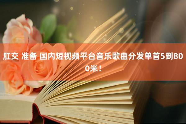 肛交 准备 国内短视频平台音乐歌曲分发单首5到800米！